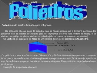 Poliedros são sólidos limitados por polígonos.

     Os polígonos são as faces do poliedro (são as figuras planas que o limitam), os lados dos
polígonos são as arestas do poliedro (são os segmentos de recta que limitam as faces), e os
vértices dos polígonos são os vértices do poliedro (são os pontos de encontro das arestas).
  Os vértices, as arestas e as faces de um poliedro dizem-se os elementos do poliedro.




 Os poliedros podem ser Convexos ou Cônavos. Os poliedros são convexos quando se encontram
todos para o mesmo lado em relação ao plano de qualquer uma das suas faces, ou seja, quando as
suas faces deixam sempre as demais no mesmo semiespaço. Caso contrário, os poliedros dizem-
se côncavos.
   Exemplo de um poliedro côncavo:
 