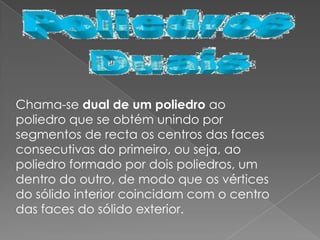 Chama-se dual de um poliedro ao
poliedro que se obtém unindo por
segmentos de recta os centros das faces
consecutivas do primeiro, ou seja, ao
poliedro formado por dois poliedros, um
dentro do outro, de modo que os vértices
do sólido interior coincidam com o centro
das faces do sólido exterior.
 