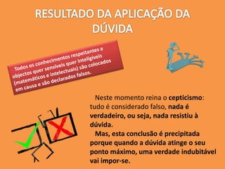 Neste momento reina o cepticismo:
tudo é considerado falso, nada é
verdadeiro, ou seja, nada resistiu à
dúvida.
Mas, esta conclusão é precipitada
porque quando a dúvida atinge o seu
ponto máximo, uma verdade indubitável
vai impor-se.
 