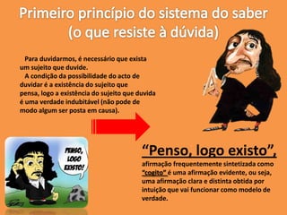 Para duvidarmos, é necessário que exista
um sujeito que duvide.
A condição da possibilidade do acto de
duvidar é a existência do sujeito que
pensa, logo a existência do sujeito que duvida
é uma verdade indubitável (não pode de
modo algum ser posta em causa).
“Penso, logo existo”,
afirmação frequentemente sintetizada como
“cogito” é uma afirmação evidente, ou seja,
uma afirmação clara e distinta obtida por
intuição que vai funcionar como modelo de
verdade.
 