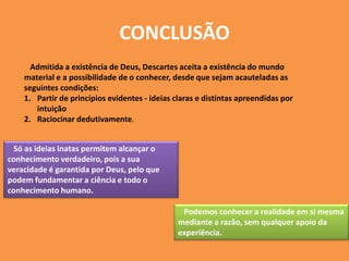 CONCLUSÃO
Admitida a existência de Deus, Descartes aceita a existência do mundo
material e a possibilidade de o conhecer, desde que sejam acauteladas as
seguintes condições:
1. Partir de princípios evidentes - ideias claras e distintas apreendidas por
intuição
2. Raciocinar dedutivamente.
Só as ideias inatas permitem alcançar o
conhecimento verdadeiro, pois a sua
veracidade é garantida por Deus, pelo que
podem fundamentar a ciência e todo o
conhecimento humano.
Podemos conhecer a realidade em si mesma
mediante a razão, sem qualquer apoio da
experiência.
 