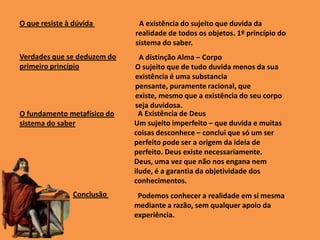 Podemos conhecer a realidade em si mesma
mediante a razão, sem qualquer apoio da
experiência.
A existência do sujeito que duvida da
realidade de todos os objetos. 1º princípio do
sistema do saber.
A distinção Alma – Corpo
O sujeito que de tudo duvida menos da sua
existência é uma substancia
pensante, puramente racional, que
existe, mesmo que a existência do seu corpo
seja duvidosa.
A Existência de Deus
Um sujeito imperfeito – que duvida e muitas
coisas desconhece – conclui que só um ser
perfeito pode ser a origem da ideia de
perfeito. Deus existe necessariamente.
Deus, uma vez que não nos engana nem
ilude, é a garantia da objetividade dos
conhecimentos.
O que resiste à dúvida
Verdades que se deduzem do
primeiro princípio
O fundamento metafísico do
sistema do saber
Conclusão
 