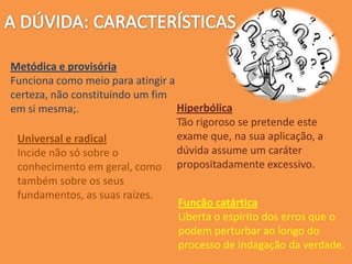 Metódica e provisória
Funciona como meio para atingir a
certeza, não constituindo um fim
em si mesma;. Hiperbólica
Tão rigoroso se pretende este
exame que, na sua aplicação, a
dúvida assume um caráter
propositadamente excessivo.
Universal e radical
Incide não só sobre o
conhecimento em geral, como
também sobre os seus
fundamentos, as suas raízes.
Função catártica
Liberta o espírito dos erros que o
podem perturbar ao longo do
processo de indagação da verdade.
 