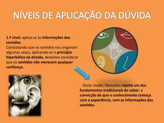 1.º nível: aplica-se às informações dos
sentidos.
Constatando que os sentidos nos enganam
algumas vezes, aplicando-se o princípio
hiperbólico da dúvida, devemos considerar
que os sentidos não merecem qualquer
confiança.
Deste modo, Descartes rejeita um dos
fundamentos tradicionais do saber: a
convicção de que o conhecimento começa
com a experiência, com as informações dos
sentidos.
 