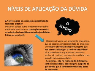 2.º nível: aplica-se à crença na existência da
realidade exterior.
Descartes coloca outro fundamento do saber
tradicional em causa – a convicção ou crença
na existência da realidade exterior (realidades
físicas ou sensíveis).
Descartes inventa um argumento engenhoso
que se baseia na impossibilidade de encontrar
um critério absolutamente convincente que
nos permita distinguir o sonho da realidade:
há acontecimentos que vividos durante o
sonho, são vividos com tanta intensidade como
quando estamos acordados.
Se assim é, não há maneira de distinguir o
sonho da realidade, pode surgir a suspeita de
que aquilo que é considerado real não passa
de um sonho.
 