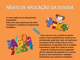 3.º nível: aplica-se ao conhecimento
matemático.
Coloca em causa aquilo que até então
considerara o modelo do conhecimento
verdadeiro.
Deus, que nos criou, criando ao mesmo
tempo o nosso entendimento, sendo um ser
omnipotente, pode fazer tudo, até aquilo que
nos parece incrível. Então, Deus ao criar o
entendimento, ao depositar nele as verdades
matemáticas, pode tê-lo criado ao avesso.
Enquanto a hipótese do Deus enganador
não for rejeitada não podemos ter a certeza
de que as mais elementares “verdades”
matemáticas são realmente verdadeiras.
 