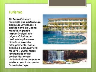 Turismo
Rio Pedro Eva é um
município que pertence ao
estado do Amazonas, e
está ao norte da Capital
Manaus, o grande
responsável por sua
origem. O turismo é
bastante explorado na
cidade, e fevereiro
principalmente, pois é
quando o Carnaval “Eva
ME Leva”. Outras festas
também são muito
conhecidas e vem
atraindo turistas do mundo
inteiro, como é o caso da
Festa da Laranja.
 