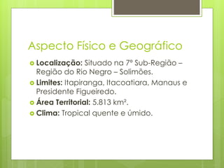 Aspecto Físico e Geográfico
 Localização: Situado na 7º Sub-Região –
Região do Rio Negro – Solimões.
 Limites: Itapiranga, Itacoatiara, Manaus e
Presidente Figueiredo.
 Área Territorial: 5.813 km².
 Clima: Tropical quente e úmido.
 