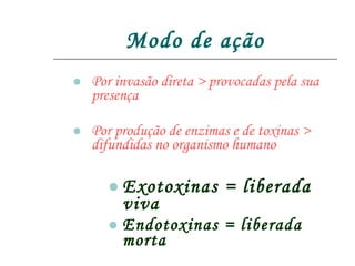 Modo de ação Por invasão direta > provocadas pela sua presença Por produção de enzimas e de toxinas > difundidas no organismo humano Exotoxinas = liberada viva Endotoxinas = liberada morta 
