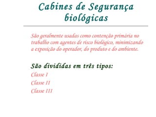 Cabines de Segurança biológicas São geralmente usadas como contenção primária no trabalho com agentes de risco biológico, minimizando a exposição do operador, do produto e do ambiente. São divididas em três tipos: Classe I Classe II Classe III 