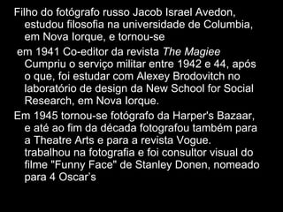 Filho do fotógrafo russo Jacob Israel Avedon, estudou filosofia na universidade de Columbia, em Nova Iorque, e tornou-se  em 1941 Co-editor da revista  The Magiee  Cumpriu o serviço militar entre 1942 e 44, após o que, foi estudar com Alexey Brodovitch no laboratório de design da New School for Social Research, em Nova Iorque. Em 1945 tornou-se fotógrafo da Harper's Bazaar, e até ao fim da década fotografou também para a Theatre Arts e para a revista Vogue.  Em 1957  trabalhou na fotografia e foi consultor visual do filme "Funny Face" de Stanley Donen, nomeado para 4 Oscar’s  