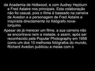 da Academia de Hollwood, e com Audrey Hepburn e Fred Astaire nos principais. Esta colaboração não foi casual, pois o filme é baseado na carreira de Avedon e a personagem de Fred Astaire e inspirada directamente no fotógrafo nova-iorquino. Apesar de já merecer um filme, a sua carreira não se encontrava nem a metade, e assim, após ser reconhecido pela Popular Photography em 1958 como um dos 10 melhores fotógrafos do mundo, Richard Avedon publicou a meias com o 