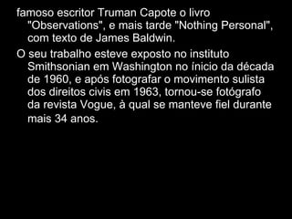 famoso escritor Truman Capote o livro "Observations", e mais tarde "Nothing Personal", com texto de James Baldwin. O seu trabalho esteve exposto no instituto Smithsonian em Washington no ínicio da década de 1960, e após fotografar o movimento sulista dos direitos civis em 1963, tornou-se fotógrafo da revista Vogue, à qual se manteve fiel durante mais 34 anos.  D epois de fotografar o 
