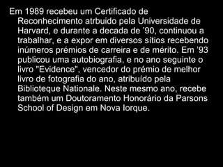 Em 1989 recebeu um Certificado de Reconhecimento atrbuido pela Universidade de Harvard, e durante a decada de ’90, continuou a trabalhar, e a expor em diversos sítios recebendo inúmeros prémios de carreira e de mérito. Em ’93 publicou uma autobiografia, e no ano seguinte o livro "Evidence", vencedor do prémio de melhor livro de fotografia do ano, atribuído pela Biblioteque Nationale. Neste mesmo ano, recebe também um Doutoramento Honorário da Parsons School of Design em Nova Iorque. 