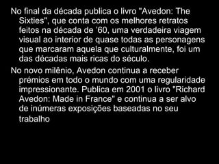No final da década publica o livro "Avedon: The Sixties", que conta com os melhores retratos feitos na década de ’60, uma verdadeira viagem visual ao interior de quase todas as personagens que marcaram aquela que culturalmente, foi um das décadas mais ricas do século. No novo milênio, Avedon continua a receber prémios em todo o mundo com uma regularidade impressionante. Publica em 2001 o livro "Richard Avedon: Made in France" e continua a ser alvo de inúmeras exposições baseadas no seu trabalho  rec 
