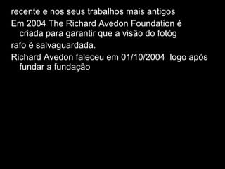 recente e nos seus trabalhos mais antigos . Em 2004 The Richard Avedon Foundation é  criada para garantir que a visão do fotóg rafo é salvaguardada.  Richard Avedon faleceu em 01/10/2004 1 logo após fundar a fundação 