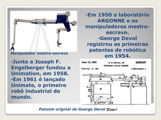 •Em 1950 o laboratório
                                       ARGONNE e os
                                  manipuladores mestre-
                                          escravo.
                                       •George Devol
                                   registrou as primeiras
                                    patentes de robótica
Manipulador mestre-escravo
                                          em 1954.
•Junto a Joseph F.
Engelberger fundou a
Unimation, em 1958.
•Em 1961 é lançado
Unimate, o primeiro
robô industrial do
mundo.

            Patente original de George Devol                11
 