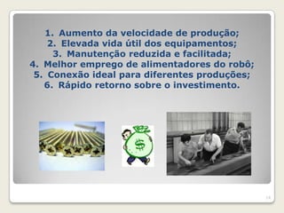 1. Aumento da velocidade de produção;
    2. Elevada vida útil dos equipamentos;
     3. Manutenção reduzida e facilitada;
4. Melhor emprego de alimentadores do robô;
 5. Conexão ideal para diferentes produções;
   6. Rápido retorno sobre o investimento.




                                               14
 