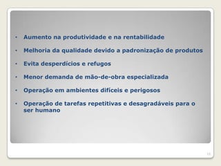 •   Aumento na produtividade e na rentabilidade

•   Melhoria da qualidade devido a padronização de produtos

•   Evita desperdícios e refugos

•   Menor demanda de mão-de-obra especializada

•   Operação em ambientes difíceis e perigosos

•   Operação de tarefas repetitivas e desagradáveis para o
    ser humano




                                                              16
 