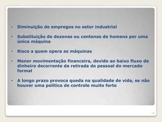 •   Diminuição de empregos no setor industrial

•   Substituição de dezenas ou centenas de homens por uma
    única máquina

•   Risco a quem opera as máquinas

•   Menor movimentação financeira, devido ao baixo fluxo de
    dinheiro decorrente da retirada de pessoal do mercado
    formal

•   A longo prazo provoca queda na qualidade de vida, se não
    houver uma politica de controle muito forte




                                                               18
 