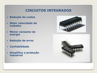 CIRCUITOS INTEGRADOS
   Redução de custos

   Maior velocidade de
    trabalho

   Menor consumo de
    energia

   Redução de erros

   Confiabilidade

   Simplifica a produção
    industrial



                                      27
 