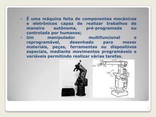 •   É uma máquina feita de componentes mecânicos
    e eletrônicos capaz de realizar trabalhos de
    maneira     autônoma,      pré-programada        ou
    controlada por humanos;
•   Um        manipulador       multifuncional        e
    reprogramável,     desenhado        para      mover
    materiais, peças, ferramentas ou dispositivos
    especiais, mediante movimentos programáveis e
    variáveis permitindo realizar várias tarefas.




                                                          3
 