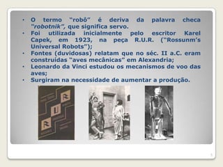 •   O termo “robô” é deriva da palavra checa
    “robotnik”, que significa servo.
•   Foi utilizada inicialmente pelo escritor Karel
    Capek, em 1923, na peça R.U.R. (“Rossunm‟s
    Universal Robots”);
•   Fontes (duvidosas) relatam que no séc. II a.C. eram
    construídas “aves mecânicas” em Alexandria;
•   Leonardo da Vinci estudou os mecanismos de voo das
    aves;
•   Surgiram na necessidade de aumentar a produção.




                                                          5
 
