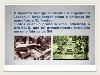 • O inventor George C. Devol e o engenheiro
  Joseph F. Engelberger criam a empresa de
  manufatura „Unimation‟.
• Juntos criam o primeiro robô industrial, o
  UNIMATE, que foi primeiramente instalado
  em uma fábrica da GM




                                               8
 