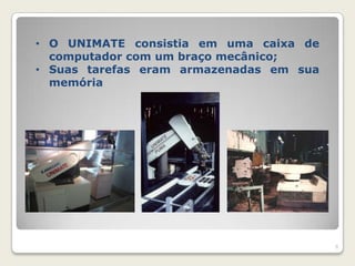 • O UNIMATE consistia em uma caixa de
  computador com um braço mecânico;
• Suas tarefas eram armazenadas em sua
  memória




                                         9
 