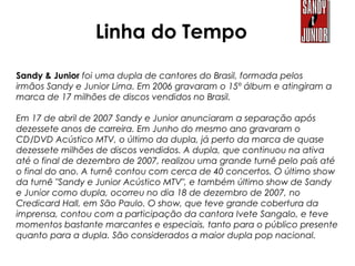 Sandy & Junior foi uma dupla de cantores do Brasil, formada pelos
irmãos Sandy e Junior Lima. Em 2006 gravaram o 15º álbum e atingiram a
marca de 17 milhões de discos vendidos no Brasil.
Em 17 de abril de 2007 Sandy e Junior anunciaram a separação após
dezessete anos de carreira. Em Junho do mesmo ano gravaram o
CD/DVD Acústico MTV, o último da dupla, já perto da marca de quase
dezessete milhões de discos vendidos. A dupla, que continuou na ativa
até o final de dezembro de 2007, realizou uma grande turnê pelo país até
o final do ano. A turnê contou com cerca de 40 concertos. O último show
da turnê "Sandy e Junior Acústico MTV", e também último show de Sandy
e Junior como dupla, ocorreu no dia 18 de dezembro de 2007, no
Credicard Hall, em São Paulo. O show, que teve grande cobertura da
imprensa, contou com a participação da cantora Ivete Sangalo, e teve
momentos bastante marcantes e especiais, tanto para o público presente
quanto para a dupla. São considerados a maior dupla pop nacional.
Linha do Tempo
 
