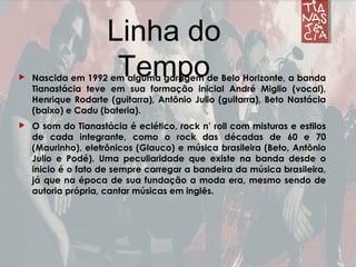  Nascida em 1992 em alguma garagem de Belo Horizonte, a banda
Tianastácia teve em sua formação inicial André Miglio (vocal),
Henrique Rodarte (guitarra), Antônio Julio (guitarra), Beto Nastácia
(baixo) e Cadu (bateria).
 O som do Tianastácia é eclético, rock n’ roll com misturas e estilos
de cada integrante, como o rock das décadas de 60 e 70
(Maurinho), eletrônicos (Glauco) e música brasileira (Beto, Antônio
Julio e Podé). Uma peculiaridade que existe na banda desde o
inicio é o fato de sempre carregar a bandeira da música brasileira,
já que na época de sua fundação a moda era, mesmo sendo de
autoria própria, cantar músicas em inglês.
Linha do
Tempo
 