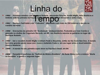 Linha do Tempo 1992 - Primeiros ensaios com Henrique Rodarte, Alexandre Piriquito, André Miglio, Beto Nastácia e
Antônio Julio na primeira formação da banda. Em seguida sai Alexandre e entra Cadu.
 1995 - Ganha o FestValda com “Cabrobró”, disputada com mais de 224 músicas e decola no
cenário nacional .
 1996 - Gravações do primeiro CD “Acebolado” (independente). Produzido por Ivan Corréa e
gravado no studios da Cogumelo Records, em BH. Léo Nastácia assume as guitarras no lugar de
Henrique Rodarte
 1997 - Sai o vocalista André Miglio e entram Podé e Maurinho, então do trio Zoom Bee Doo. A banda
tem uma grande perda nesse ano: morre o baterista Cadu e, em seu lugar entra o atual baterista,
Glauco Nastácia.
 1999 - A banda faz seu primeiro super show no Pop Rock Brasil, em BH.
 2000 - Tianastácia participa do “Festival da Música Brasileira”, da Rede Globo com a música “Morte
no Escadão” e ganha o segundo lugar.
Linha do
Tempo
 