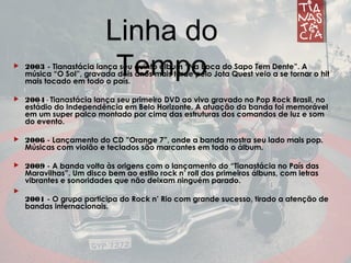 Linha do Tempo 2003 - Tianastácia lança seu quinto álbum “Na Boca do Sapo Tem Dente”. A
música “O Sol”, gravada dois anos mais tarde pelo Jota Quest veio a se tornar o hit
mais tocado em todo o país.
 2004 - Tianastácia lança seu primeiro DVD ao vivo gravado no Pop Rock Brasil, no
estádio do Independência em Belo Horizonte. A atuação da banda foi memorável
em um super palco montado por cima das estruturas dos comandos de luz e som
do evento.
 2006 - Lançamento do CD ”Orange 7”, onde a banda mostra seu lado mais pop.
Músicas com violão e teclados são marcantes em todo o álbum.
 2009 - A banda volta às origens com o lançamento do “Tianastácia no País das
Maravilhas”. Um disco bem ao estilo rock n’ roll dos primeiros álbuns, com letras
vibrantes e sonoridades que não deixam ninguém parado.

2001 - O grupo participa do Rock n’ Rio com grande sucesso, tirado a atenção de
bandas internacionais.
Linha do
Tempo
 