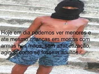 Hoje em dia podemos ver menores e ate mesmo crianças em morros com armas nas mãos, sem alfabetização, agindo como se fossem adultos. 