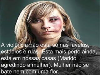 A violência não esta só nas favelas, estádios e ruas. Esta mais perto ainda, esta em nossas casas (Marido agredindo a mulher). Mulher não se bate nem com uma flor. 