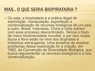 Mas.. O que seria biopirataria ?Ou seja, a biopirataria é a prática ilegal de exploração, manipulação, exportação e comercialização de recursos biológicos de um país a outro. Brasil, Indonésia, China e Índia sofrem com esse processo descontrolado. Temos o título de maior biodiversidade mundial, e por isso nossa fauna e flora estão na mira dos biopiratas e indústrias estrangeiras. Uma tentativa de resolver problemas dessa exploração foi a criação, em 1992, da Convenção da Diversidade Biológica, que busca regulamentar os recursos biológicos e a sua comercialização.