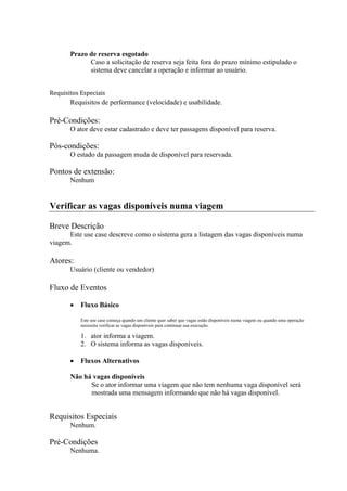 Prazo de reserva esgotado
             Caso a solicitação de reserva seja feita fora do prazo mínimo estipulado o
             sistema deve cancelar a operação e informar ao usuário.


Requisitos Especiais
       Requisitos de performance (velocidade) e usabilidade.

Pré-Condições:
       O ator deve estar cadastrado e deve ter passagens disponível para reserva.

Pós-condições:
       O estado da passagem muda de disponível para reservada.

Pontos de extensão:
       Nenhum


Verificar as vagas disponíveis numa viagem

Breve Descrição
      Este use case descreve como o sistema gera a listagem das vagas disponíveis numa
viagem.

Atores:
       Usuário (cliente ou vendedor)

Fluxo de Eventos

           Fluxo Básico

           Este use case começa quando um cliente quer saber que vagas estão disponíveis numa viagem ou quando uma operação
           necessita verificar as vagas disponíveis para continuar sua execução.

           1. ator informa a viagem.
           2. O sistema informa as vagas disponíveis.

           Fluxos Alternativos

       Não há vagas disponíveis
             Se o ator informar uma viagem que não tem nenhuma vaga disponível será
             mostrada uma mensagem informando que não há vagas disponível.


Requisitos Especiais
       Nenhum.

Pré-Condições
       Nenhuma.
 