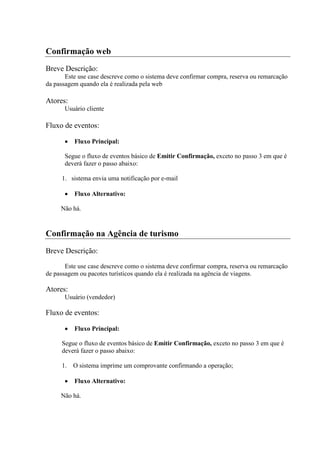 Confirmação web
Breve Descrição:
       Este use case descreve como o sistema deve confirmar compra, reserva ou remarcação
da passagem quando ela é realizada pela web

Atores:
       Usuário cliente

Fluxo de eventos:

          Fluxo Principal:

       Segue o fluxo de eventos básico de Emitir Confirmação, exceto no passo 3 em que é
       deverá fazer o passo abaixo:

     1. sistema envia uma notificação por e-mail

          Fluxo Alternativo:

     Não há.


Confirmação na Agência de turismo
Breve Descrição:
       Este use case descreve como o sistema deve confirmar compra, reserva ou remarcação
de passagem ou pacotes turísticos quando ela é realizada na agência de viagens.

Atores:
       Usuário (vendedor)

Fluxo de eventos:

          Fluxo Principal:

     Segue o fluxo de eventos básico de Emitir Confirmação, exceto no passo 3 em que é
     deverá fazer o passo abaixo:

     1.   O sistema imprime um comprovante confirmando a operação;

          Fluxo Alternativo:

     Não há.
 