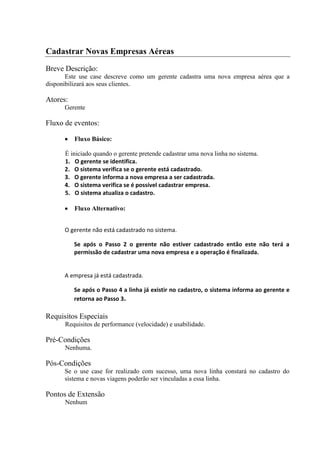 Cadastrar Novas Empresas Aéreas
Breve Descrição:
       Este use case descreve como um gerente cadastra uma nova empresa aérea que a
disponibilizará aos seus clientes.

Atores:
      Gerente

Fluxo de eventos:

          Fluxo Básico:

      É iniciado quando o gerente pretende cadastrar uma nova linha no sistema.
      1. O gerente se identifica.
      2. O sistema verifica se o gerente está cadastrado.
      3. O gerente informa a nova empresa a ser cadastrada.
      4. O sistema verifica se é possível cadastrar empresa.
      5. O sistema atualiza o cadastro.

          Fluxo Alternativo:


      O gerente não está cadastrado no sistema.

          Se após o Passo 2 o gerente não estiver cadastrado então este não terá a
          permissão de cadastrar uma nova empresa e a operação é finalizada.


      A empresa já está cadastrada.

          Se após o Passo 4 a linha já existir no cadastro, o sistema informa ao gerente e
          retorna ao Passo 3.

Requisitos Especiais
      Requisitos de performance (velocidade) e usabilidade.

Pré-Condições
      Nenhuma.

Pós-Condições
      Se o use case for realizado com sucesso, uma nova linha constará no cadastro do
      sistema e novas viagens poderão ser vinculadas a essa linha.

Pontos de Extensão
      Nenhum
 