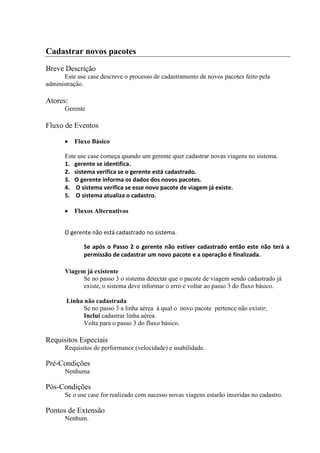 Cadastrar novos pacotes
Breve Descrição
      Este use case descreve o processo de cadastramento de novos pacotes feito pela
administração.

Atores:
       Gerente

Fluxo de Eventos

          Fluxo Básico

       Este use case começa quando um gerente quer cadastrar novas viagens no sistema.
       1. gerente se identifica.
       2. sistema verifica se o gerente está cadastrado.
       3. O gerente informa os dados dos novos pacotes.
       4. O sistema verifica se esse novo pacote de viagem já existe.
       5. O sistema atualiza o cadastro.

          Fluxos Alternativos


       O gerente não está cadastrado no sistema.

              Se após o Passo 2 o gerente não estiver cadastrado então este não terá a
              permissão de cadastrar um novo pacote e a operação é finalizada.

       Viagem já existente
             Se no passo 3 o sistema detectar que o pacote de viagem sendo cadastrado já
             existe, o sistema deve informar o erro e voltar ao passo 3 do fluxo básico.

       Linha não cadastrada
             Se no passo 3 a linha aérea à qual o novo pacote pertence não existir;
             Inclui cadastrar linha aérea.
             Volta para o passo 3 do fluxo básico.

Requisitos Especiais
       Requisitos de performance (velocidade) e usabilidade.

Pré-Condições
       Nenhuma

Pós-Condições
       Se o use case for realizado com sucesso novas viagens estarão inseridas no cadastro.

Pontos de Extensão
       Nenhum.
 