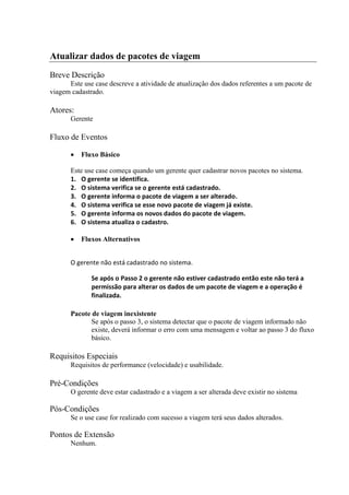 Atualizar dados de pacotes de viagem
Breve Descrição
      Este use case descreve a atividade de atualização dos dados referentes a um pacote de
viagem cadastrado.

Atores:
       Gerente

Fluxo de Eventos

          Fluxo Básico

       Este use case começa quando um gerente quer cadastrar novos pacotes no sistema.
       1. O gerente se identifica.
       2. O sistema verifica se o gerente está cadastrado.
       3. O gerente informa o pacote de viagem a ser alterado.
       4. O sistema verifica se esse novo pacote de viagem já existe.
       5. O gerente informa os novos dados do pacote de viagem.
       6. O sistema atualiza o cadastro.

          Fluxos Alternativos


       O gerente não está cadastrado no sistema.

              Se após o Passo 2 o gerente não estiver cadastrado então este não terá a
              permissão para alterar os dados de um pacote de viagem e a operação é
              finalizada.

       Pacote de viagem inexistente
              Se após o passo 3, o sistema detectar que o pacote de viagem informado não
              existe, deverá informar o erro com uma mensagem e voltar ao passo 3 do fluxo
              básico.

Requisitos Especiais
       Requisitos de performance (velocidade) e usabilidade.

Pré-Condições
       O gerente deve estar cadastrado e a viagem a ser alterada deve existir no sistema

Pós-Condições
       Se o use case for realizado com sucesso a viagem terá seus dados alterados.

Pontos de Extensão
       Nenhum.
 