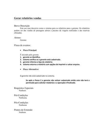 Gerar relatórios vendas

Breve Descrição
       Este use case descreve como o sistema gera os relatórios para o gerente. Os relatórios
podem ser das vendas de passagens aéreas e pacotes de viagens realizadas e das reservas
efetuadas.

Atores:
       Gerente

Fluxo de eventos:

          Fluxo Principal:

       É iniciado pelo gerente.
       1. gerente se identifica.
       2. sistema verifica se o gerente está cadastrado.
       3. gerente informa o tipo do relatório;
       4. sistema retorna o relatório com opções de imprimir e salvar arquivo.

          Fluxo Alternativo:


       O gerente não está cadastrado no sistema.

              Se após o Passo 2 o gerente não estiver cadastrado então este não terá a
              permissão para solicitar relatórios e a operação é finalizada.

Requisitos Especiais
     Nenhum.

Pré-Condições
     Nenhuma.

Pós-Condições
     Nenhuma

Pontos de Extensão
     Nenhum
 