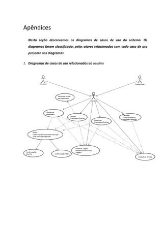 Apêndices
   Nesta seção descrevemos os diagramas de casos de uso do sistema. Os
   diagramas foram classificados pelos atores relacionados com cada caso de uso
   presente nos diagramas

1. Diagramas de casos de uso relacionados ao usuário
 