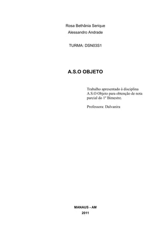 Rosa Bethânia Serique
 Alessandro Andrade


 TURMA: DSN03S1




 A.S.O OBJETO


           Trabalho apresentado à disciplina
           A.S.O Objeto para obtenção de nota
           parcial do 1º Bimestre.

           Professora: Dalvanira




    MANAUS - AM
        2011
 