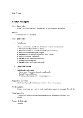 Use Cases


Vender Passagem
Breve Descrição
    Este use case descreve como é feita a venda de uma passagem no sistema.

Atores:
    Usuário (cliente ou vendedor)

Fluxo de Eventos

      Fluxo Básico

      Este use case começa quando um cliente quer comprar uma passagem.
      1. O sistema recebe os dados do cliente;
      2. O sistema verifica se o cliente realmente está cadastrado;
      3. O usuário informa a viagem desejada.
      4. Inclui Verificar as vagas disponíveis numa viagem.
      5. O usuário escolhe a passagem
      6. Inclui escolher forma de pagamento.
      7. O sistema efetua a venda.
      8. Inclui emitir a confirmação da venda.

      Fluxos Alternativos

      Usuário não cadastrado
         Se no passo 2 o usuário não estiver cadastrado:
         Inclui Cadastrar Cliente;
         Continua o fluxo de eventos básico no passo 3.

Requisitos Especiais
      Interface amigável, facilidade de uso e tempo de resposta pequeno.

Pré-Condições
      Este use case requer que o ator já esteja cadastrado e que exista passagens disponíveis.

Pós-Condições
      O sistema terá atualizado o estado da passagem que passará de disponível para
      vendida.

Pontos de Extensão
      Nenhum.
 