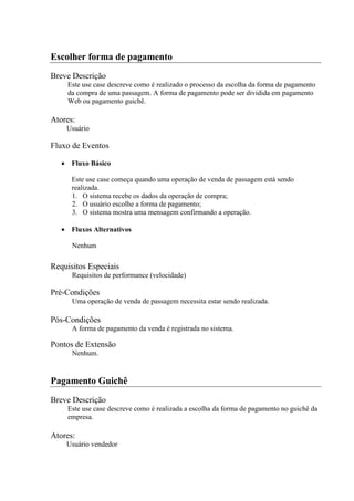Escolher forma de pagamento
Breve Descrição
    Este use case descreve como é realizado o processo da escolha da forma de pagamento
    da compra de uma passagem. A forma de pagamento pode ser dividida em pagamento
    Web ou pagamento guichê.

Atores:
    Usuário

Fluxo de Eventos

      Fluxo Básico

      Este use case começa quando uma operação de venda de passagem está sendo
      realizada.
      1. O sistema recebe os dados da operação de compra;
      2. O usuário escolhe a forma de pagamento;
      3. O sistema mostra uma mensagem confirmando a operação.

      Fluxos Alternativos

      Nenhum

Requisitos Especiais
      Requisitos de performance (velocidade)

Pré-Condições
      Uma operação de venda de passagem necessita estar sendo realizada.

Pós-Condições
      A forma de pagamento da venda é registrada no sistema.

Pontos de Extensão
      Nenhum.


Pagamento Guichê
Breve Descrição
    Este use case descreve como é realizada a escolha da forma de pagamento no guichê da
    empresa.

Atores:
    Usuário vendedor
 