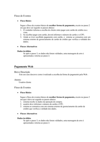 Fluxo de Eventos

      Fluxo Básico

      Segue o fluxo de eventos básico de escolher forma de pagamento, exceto no passo 2
      em que deve ser seguido os passos abaixo:
      1. O vendedor informa a escolha do cliente entre pagar com cartão de crédito ou a
         vista;
      2. Se escolher pagar com cartão, deverá informar o número do cartão e o CPF;
      3. Ainda se tiver escolhido pagamento com cartão, o sistema se comunica com um
         sistema externo de gerenciamento de cartão de crédito que verifica a validade dos
         dados;

      Fluxos Alternativos

   Dados inválidos
         Se após o passo 3, os dados não forem validados, uma mensagem de erro é
         apresentada e retorna ao passo 2.




Pagamento Web
Breve Descrição
     Este use case descreve como é realizado a escolha da forma de pagamento pela Web .

Atores:
    Usuário cliente

Fluxo de Eventos

      Fluxo Básico

      Segue o fluxo de eventos básico de escolher forma de pagamento, exceto no passo 2
      em que é deve ser seguido os passos abaixo:
      1. sistema recebe os dados da operação de compra;
      2. usuário deve informar o número do cartão e CPF;
      3. sistema se comunica com um sistema externo de gerenciamento de cartão de
         crédito que verifica a validade dos dados.

      Fluxos Alternativos

   Dados inválidos
         Se após o passo 3, os dados não forem validados, uma mensagem de erro é
         apresentada e retorna ao passo 2.
 