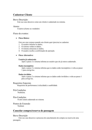 Cadastrar Cliente
Breve Descrição:
     Este use case descreve como um cliente é cadastrado no sistema.

Atores:
     Usuário (cliente ou vendedor)

Fluxo de eventos:

       Fluxo Básico:

       Este use case começa quando um cliente quer (precisa) se cadastrar.
       1. O usuário informa os dados;
       2. O sistema valida os dados;
       3. O sistema armazena os dados;
       4. O usuário recebe a confirmação da operação.

       Fluxo Alternativo:

       Usuário já cadastrado
          Após o passo 2 o sistema informa ao usuário que ele já estava cadastrado.

       Dados incompletos
          Após o passo 2 o sistema informa que os dados estão incompletos e volta ao passo
          1 para corrigi-los.

       Dados inválidos
          Após o passo 2 o sistema informa que os dados estão inválidos e volta ao passo 1
          para corrigi-los.

Requisitos Especiais
     Requisitos de performance (velocidade) e usabilidade.

Pré-Condições
     Nenhuma.

Pós-Condições
     O ator estará cadastrado no sistema

Pontos de Extensão
     Nenhum

Cancelar compra/reserva de passagem
Breve Descrição
       Este use case descreve o processo de cancelamento de compra ou reserva de uma
passagem.
 