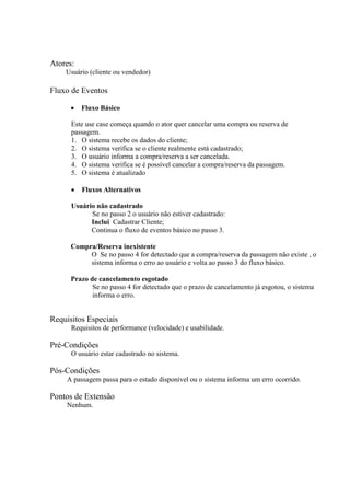 Atores:
    Usuário (cliente ou vendedor)

Fluxo de Eventos

          Fluxo Básico

      Este use case começa quando o ator quer cancelar uma compra ou reserva de
      passagem.
      1. O sistema recebe os dados do cliente;
      2. O sistema verifica se o cliente realmente está cadastrado;
      3. O usuário informa a compra/reserva a ser cancelada.
      4. O sistema verifica se é possível cancelar a compra/reserva da passagem.
      5. O sistema é atualizado

          Fluxos Alternativos

      Usuário não cadastrado
            Se no passo 2 o usuário não estiver cadastrado:
            Inclui Cadastrar Cliente;
            Continua o fluxo de eventos básico no passo 3.

      Compra/Reserva inexistente
           O Se no passo 4 for detectado que a compra/reserva da passagem não existe , o
           sistema informa o erro ao usuário e volta ao passo 3 do fluxo básico.

      Prazo de cancelamento esgotado
             Se no passo 4 for detectado que o prazo de cancelamento já esgotou, o sistema
             informa o erro.


Requisitos Especiais
      Requisitos de performance (velocidade) e usabilidade.

Pré-Condições
      O usuário estar cadastrado no sistema.

Pós-Condições
    A passagem passa para o estado disponível ou o sistema informa um erro ocorrido.

Pontos de Extensão
    Nenhum.
 