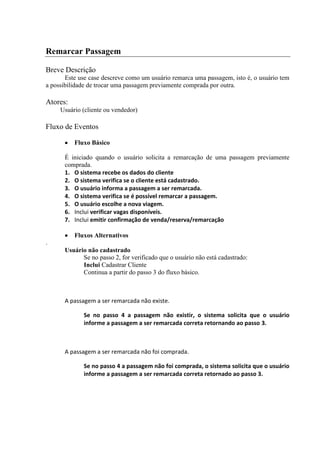 Remarcar Passagem

Breve Descrição
       Este use case descreve como um usuário remarca uma passagem, isto é, o usuário tem
a possibilidade de trocar uma passagem previamente comprada por outra.

Atores:
     Usuário (cliente ou vendedor)

Fluxo de Eventos

          Fluxo Básico

      É iniciado quando o usuário solicita a remarcação de uma passagem previamente
      comprada.
      1. O sistema recebe os dados do cliente
      2. O sistema verifica se o cliente está cadastrado.
      3. O usuário informa a passagem a ser remarcada.
      4. O sistema verifica se é possível remarcar a passagem.
      5. O usuário escolhe a nova viagem.
      6. Inclui verificar vagas disponíveis.
      7. Inclui emitir confirmação de venda/reserva/remarcação

          Fluxos Alternativos
.
      Usuário não cadastrado
            Se no passo 2, for verificado que o usuário não está cadastrado:
            Inclui Cadastrar Cliente
            Continua a partir do passo 3 do fluxo básico.



      A passagem a ser remarcada não existe.

             Se no passo 4 a passagem não existir, o sistema solicita que o usuário
             informe a passagem a ser remarcada correta retornando ao passo 3.



      A passagem a ser remarcada não foi comprada.

             Se no passo 4 a passagem não foi comprada, o sistema solicita que o usuário
             informe a passagem a ser remarcada correta retornado ao passo 3.
 